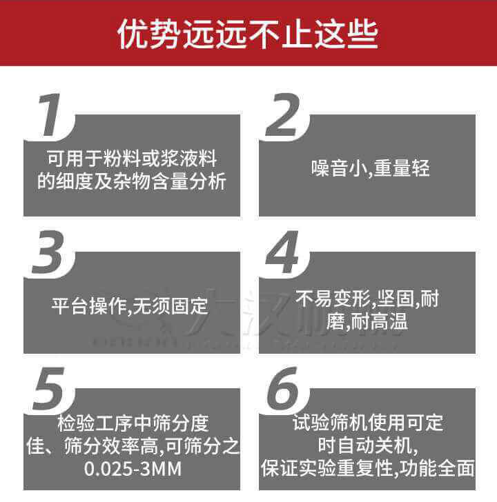 试验筛优势：1，可用于粉料或浆液料的细度及杂物含量分析。2，噪音小，重量轻。3，平台操作，无须固定。4，不易变形，坚固，耐磨，耐高温。5，检验工序中筛分度佳，筛分效率高，可筛分之0.025-3MM6，试验筛机使用可定时自动关机保证实验重复性，功能全面。
