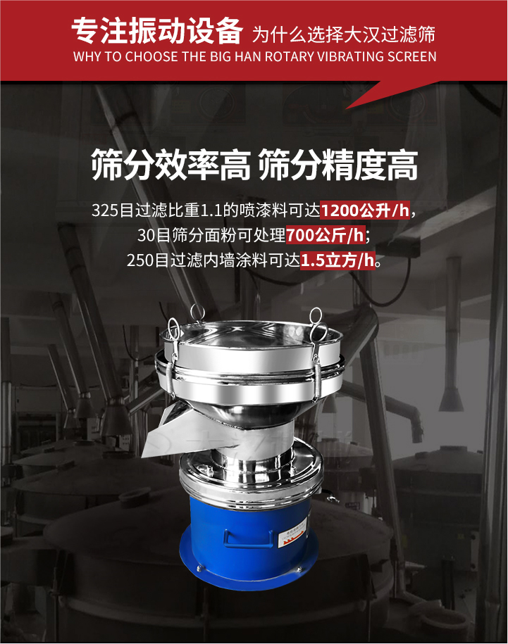 大汉过滤筛筛分效率高,精度高;325目过滤比重1:1的喷油漆可达1200公升/时;30目筛粉面粉可处理700公斤/时;250目过滤内墙涂料可达1.5立方/h;过滤筛厂家直销价格便宜。过滤筛适用物料：粘液粉末都可以使用具体产品如下：奶制品，油漆，泥浆，淀粉，果汁等。