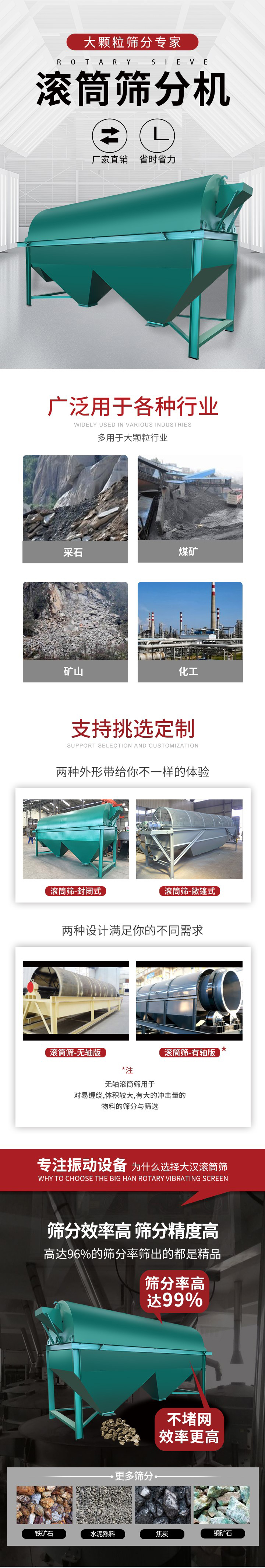 滚筒筛分机大颗粒筛分专家：厂家直销，省时省力。滚筒筛被广泛应用各种行业：多用于大颗粒行业例如：采石，煤矿，矿山，化工等。滚筒筛定制类型有哪些：封闭式与敞篷式产品结构分为：无轴式，有轴式两种，无轴滚筒筛用于对缠绕，体积较大，有大的冲击量的物料的筛分与筛选。滚筒筛筛分效率高筛分精度能够达到：96%也比较适用于铁矿石，水泥熟料，焦炭，铜矿石。滚筒筛特点：不飞粉末：密封隔离罩，密封性好，工作过程不会出现飞粉现象。外型尺寸是按筒体长计